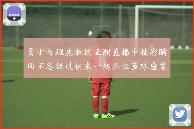 勇士与雄鹿激战正酣直播中精彩瞬间不容错过快来一起见证篮球盛宴