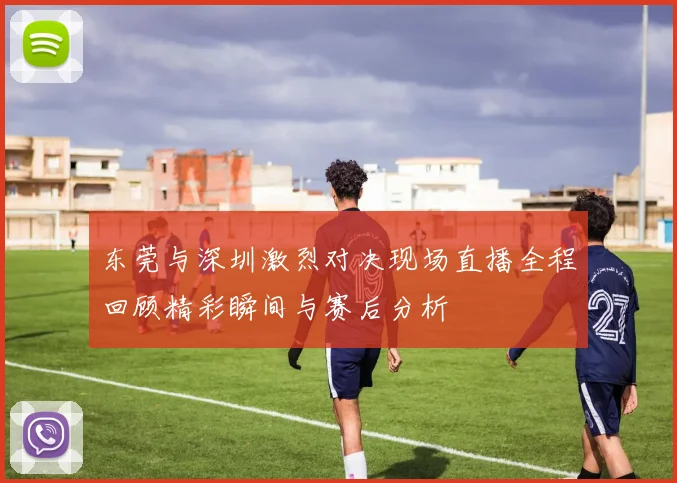 东莞与深圳激烈对决现场直播全程回顾精彩瞬间与赛后分析