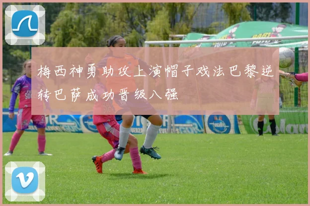 梅西神勇助攻上演帽子戏法巴黎逆转巴萨成功晋级八强