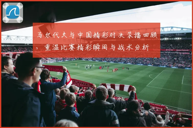马尔代夫与中国精彩对决录播回顾，重温比赛精彩瞬间与战术分析